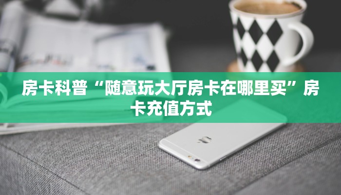 房卡科普“随意玩大厅房卡在哪里买”房卡充值方式