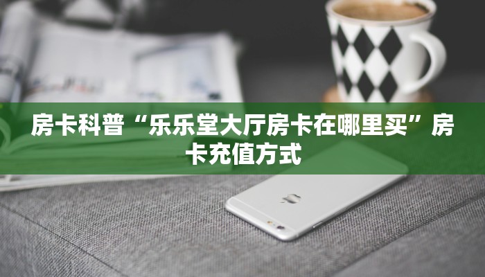 房卡科普“乐乐堂大厅房卡在哪里买”房卡充值方式